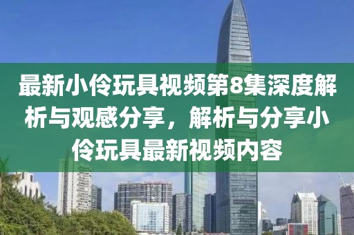 最新小伶玩具视频第8集深度解析与观感分享，解析与分享小伶玩具最新视频内容