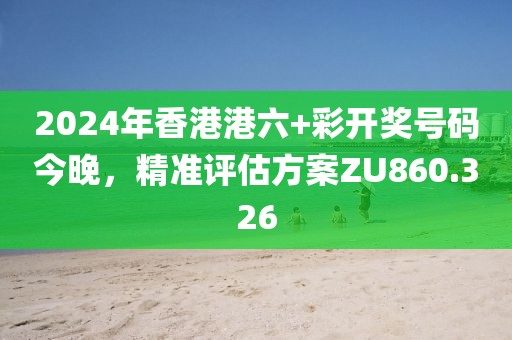 2024年香港港六+彩开奖号码今晚，精准评估方案ZU860.326