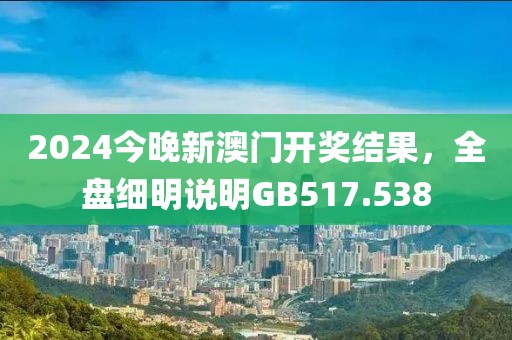 2024今晚新澳门开奖结果，全盘细明说明GB517.538