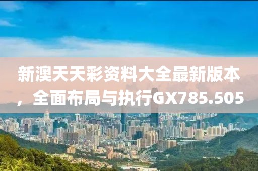 新澳天天彩资料大全最新版本，全面布局与执行GX785.505