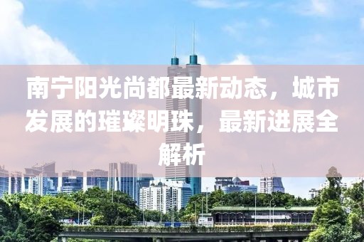 南宁阳光尚都最新动态，城市发展的璀璨明珠，最新进展全解析