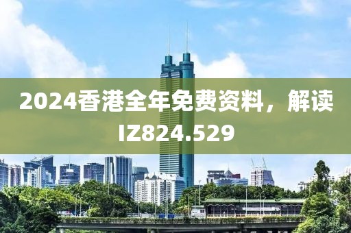 2024香港全年免费资料，解读IZ824.529