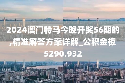 2024澳门特马今晚开奖56期的,精准解答方案详解_公积金板5290.932