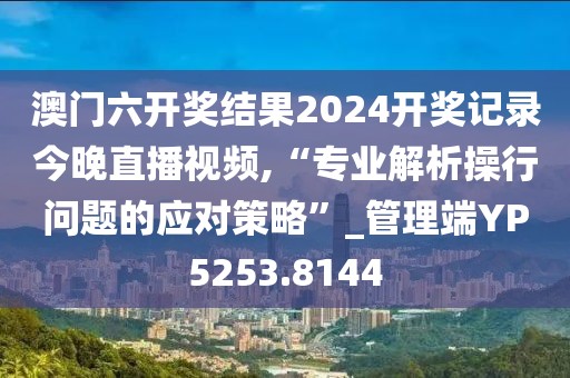 澳门六开奖结果2024开奖记录今晚直播视频,“专业解析操行问题的应对策略”_管理端YP5253.8144