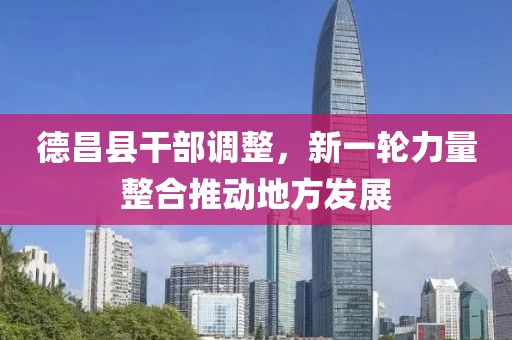 德昌县干部调整，新一轮力量整合推动地方发展