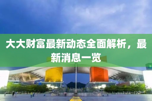大大财富最新动态全面解析，最新消息一览
