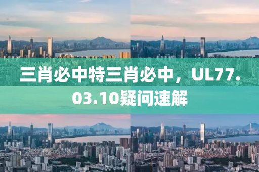 三肖必中特三肖必中，UL77.03.10疑问速解