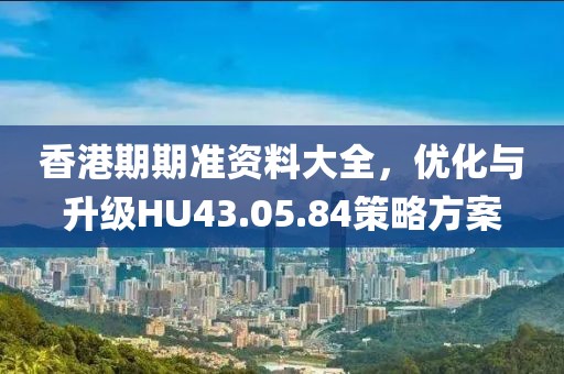 香港期期准资料大全，优化与升级HU43.05.84策略方案