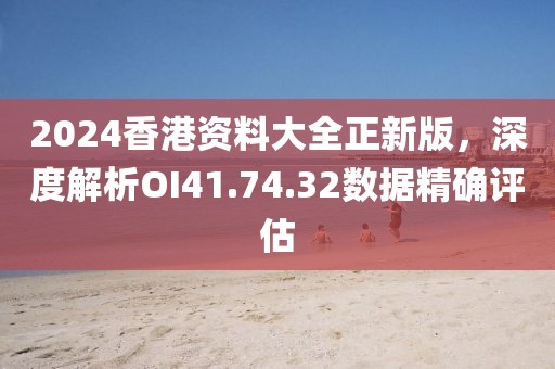 2024香港资料大全正新版，深度解析OI41.74.32数据精确评估
