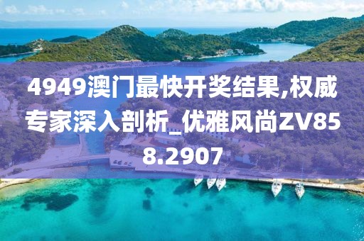 4949澳门最快开奖结果,权威专家深入剖析_优雅风尚ZV858.2907