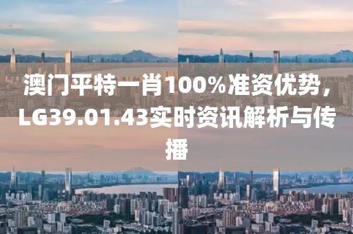 澳门平特一肖100%准资优势，LG39.01.43实时资讯解析与传播