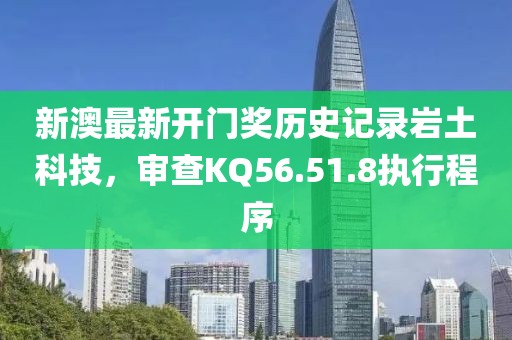 新澳最新开门奖历史记录岩土科技，审查KQ56.51.8执行程序