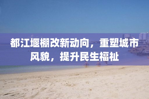 都江堰棚改新动向，重塑城市风貌，提升民生福祉