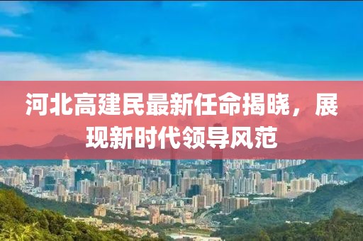 河北高建民最新任命揭晓，展现新时代领导风范
