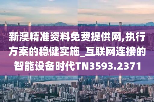 新澳精准资料免费提供网,执行方案的稳健实施_互联网连接的智能设备时代TN3593.2371