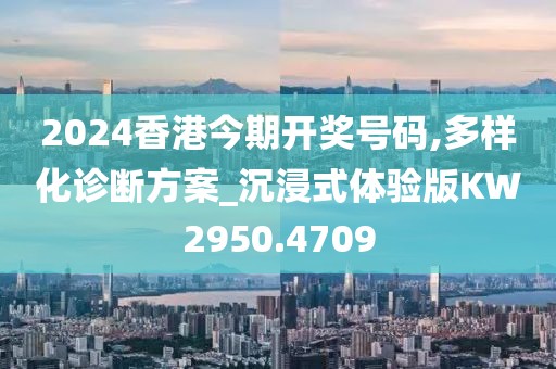 2024香港今期开奖号码,多样化诊断方案_沉浸式体验版KW2950.4709