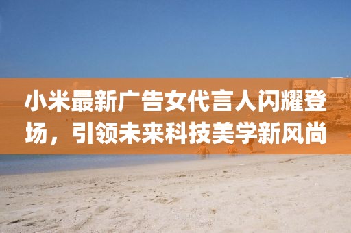 小米最新广告女代言人闪耀登场，引领未来科技美学新风尚
