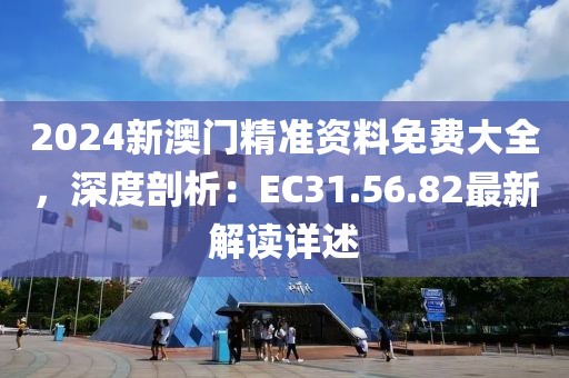 2024新澳门精准资料免费大全，深度剖析：EC31.56.82最新解读详述