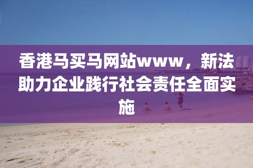 香港马买马网站www，新法助力企业践行社会责任全面实施