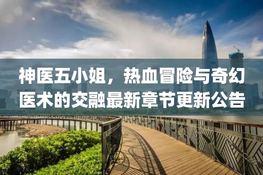 神医五小姐，热血冒险与奇幻医术的交融最新章节更新公告