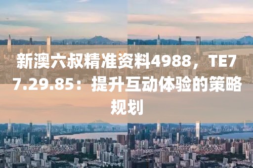 新澳六叔精准资料4988，TE77.29.85：提升互动体验的策略规划