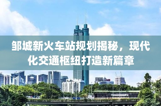 邹城新火车站规划揭秘，现代化交通枢纽打造新篇章