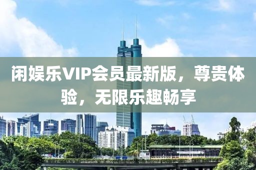闲娱乐VIP会员最新版，尊贵体验，无限乐趣畅享