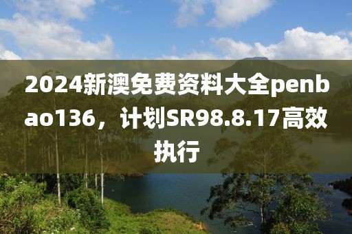 2024新澳免费资料大全penbao136，计划SR98.8.17高效执行