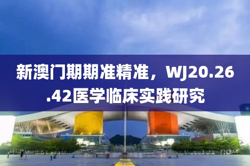 新澳门期期准精准，WJ20.26.42医学临床实践研究