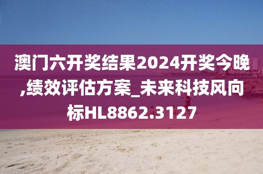 澳门六开奖结果2024开奖今晚,绩效评估方案_未来科技风向标HL8862.3127