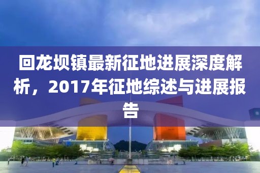 回龙坝镇最新征地进展深度解析，2017年征地综述与进展报告