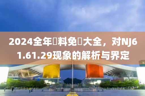 2024全年資料免費大全，对NJ61.61.29现象的解析与界定