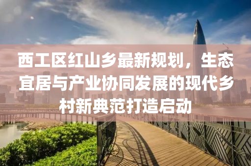 西工区红山乡最新规划，生态宜居与产业协同发展的现代乡村新典范打造启动