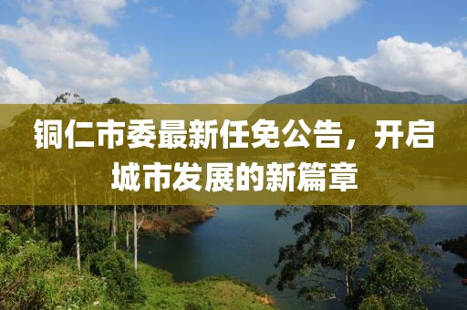 铜仁市委最新任免公告，开启城市发展的新篇章