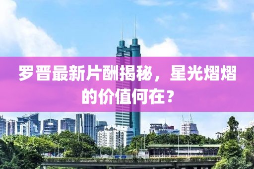 罗晋最新片酬揭秘，星光熠熠的价值何在？