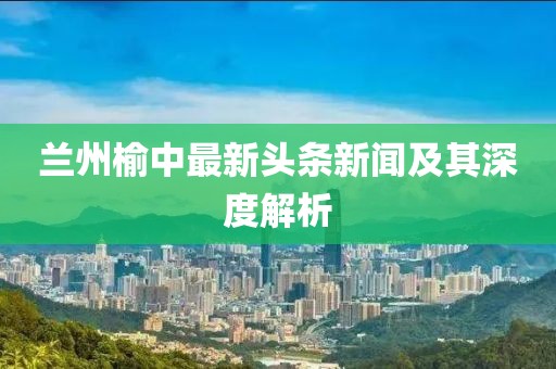 兰州榆中最新头条新闻及其深度解析