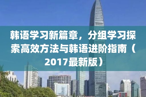 韩语学习新篇章，分组学习探索高效方法与韩语进阶指南（2017最新版）