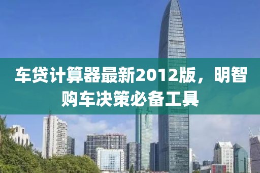 车贷计算器最新2012版，明智购车决策必备工具