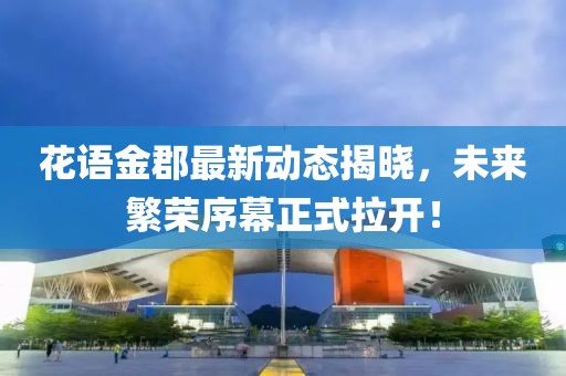 花语金郡最新动态揭晓，未来繁荣序幕正式拉开！