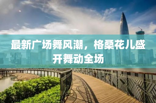 最新广场舞风潮，格桑花儿盛开舞动全场