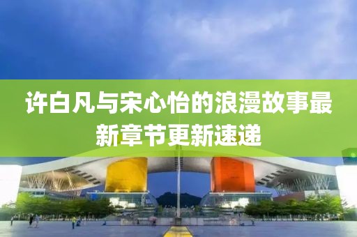许白凡与宋心怡的浪漫故事最新章节更新速递