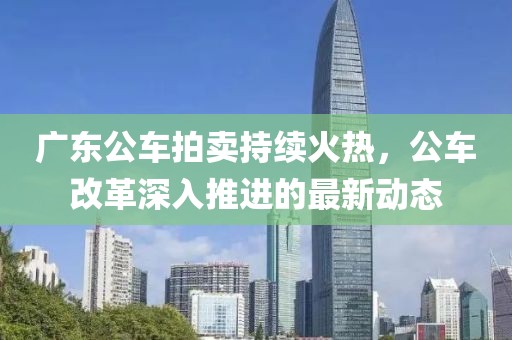 广东公车拍卖持续火热，公车改革深入推进的最新动态