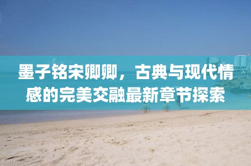 墨子铭宋卿卿，古典与现代情感的完美交融最新章节探索
