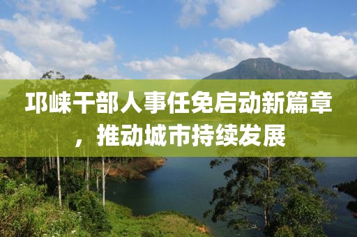 邛崃干部人事任免启动新篇章，推动城市持续发展