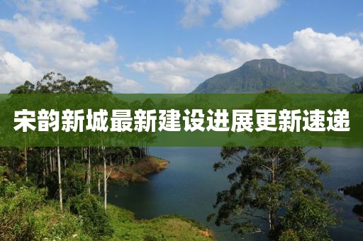 宋韵新城最新建设进展更新速递