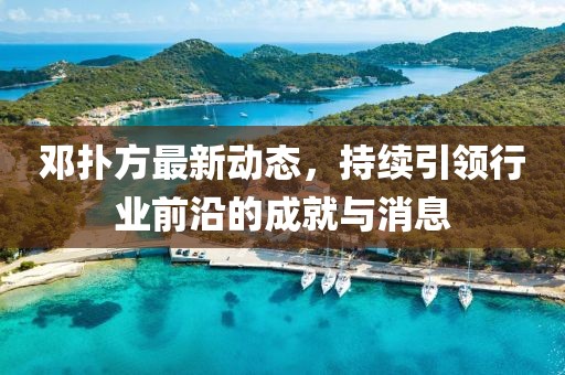 邓扑方最新动态，持续引领行业前沿的成就与消息