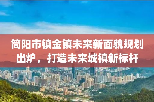 简阳市镇金镇未来新面貌规划出炉，打造未来城镇新标杆