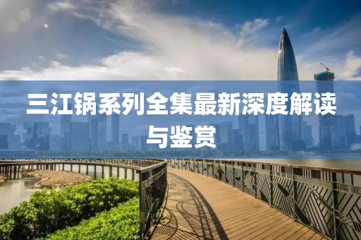 三江锅系列全集最新深度解读与鉴赏