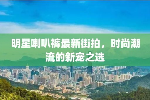 明星喇叭裤最新街拍，时尚潮流的新宠之选