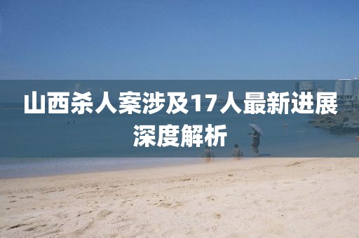 山西杀人案涉及17人最新进展深度解析